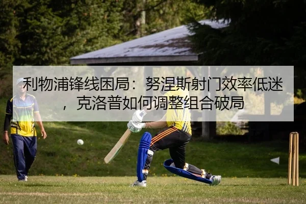 利物浦锋线困局：努涅斯射门效率低迷，克洛普如何调整组合破局